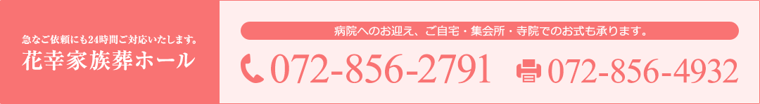 急なご依頼にも24時間ご対応いたします。 花幸家族葬ホール 病院へのお迎え、ご自宅・集会所・寺院でのお式も承ります。 TEL: 072-856-2791 FAX: 072-856-4932